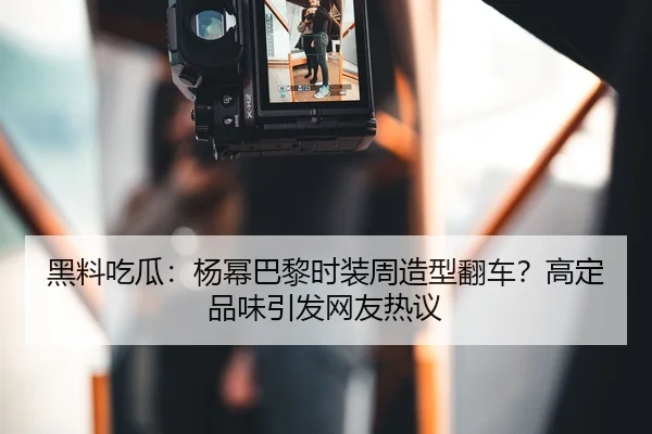 黑料吃瓜：杨幂巴黎时装周造型翻车？高定品味引发网友热议